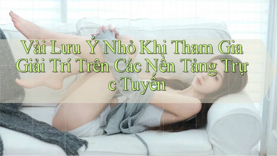 Vài Lưu Ý Nhỏ Khi Tham Gia Giải Trí Trên Các Nền Tảng Trực Tuyến