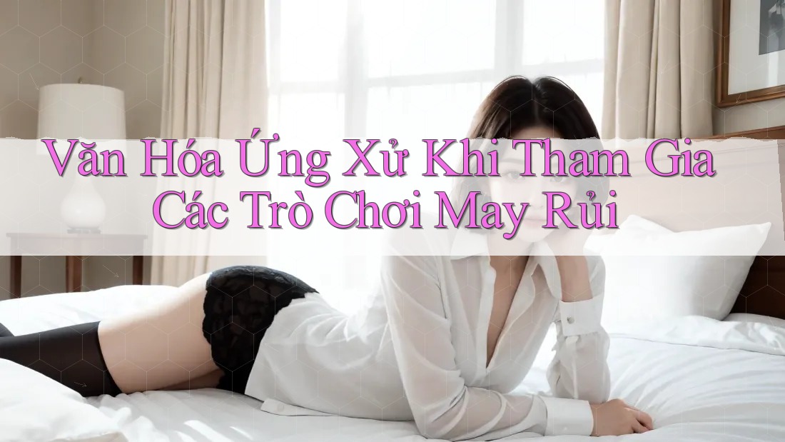 Văn Hóa Ứng Xử Khi Tham Gia Các Trò Chơi May Rủi