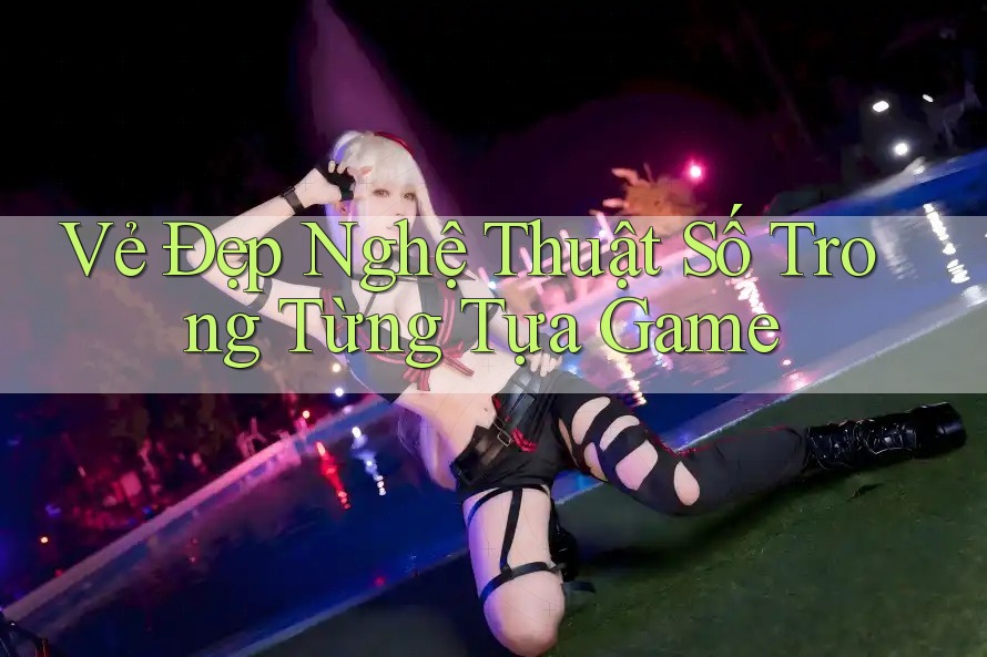 Vẻ Đẹp Nghệ Thuật Số Trong Từng Tựa Game Vẻ Đẹp Nghệ Thuật Số Trong Từng Tựa Game
