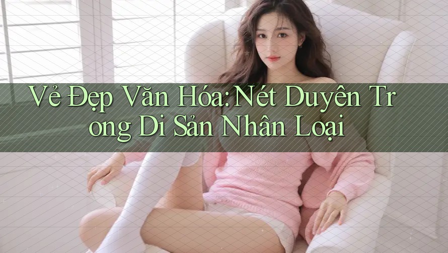 Vẻ Đẹp Văn Hóa: Nét Duyên Trong Di Sản Nhân Loại Vẻ Đẹp Văn Hóa: Nét Duyên Trong Di Sản Nhân Loại