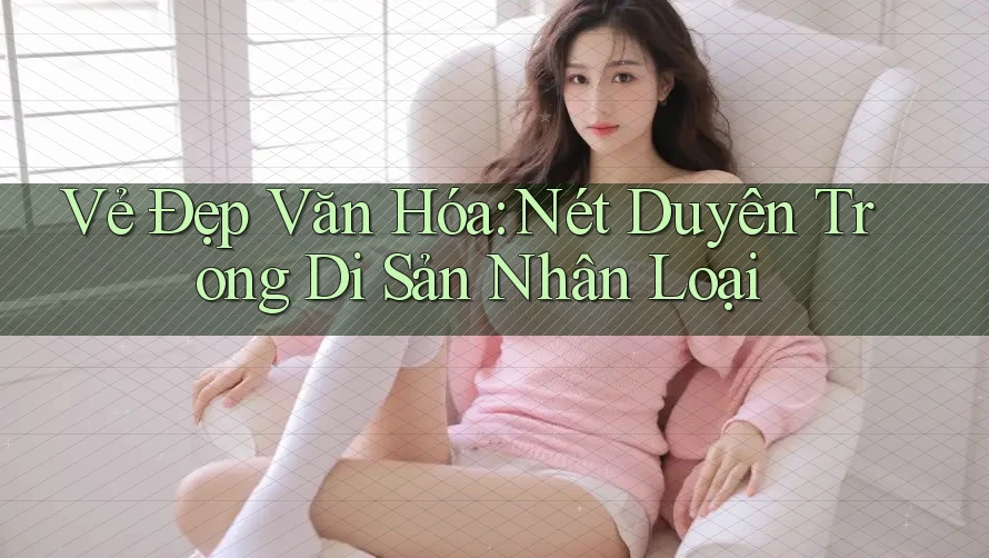 Vẻ Đẹp Văn Hóa: Nét Duyên Trong Di Sản Nhân Loại Vẻ Đẹp Văn Hóa: Nét Duyên Trong Di Sản Nhân Loại
