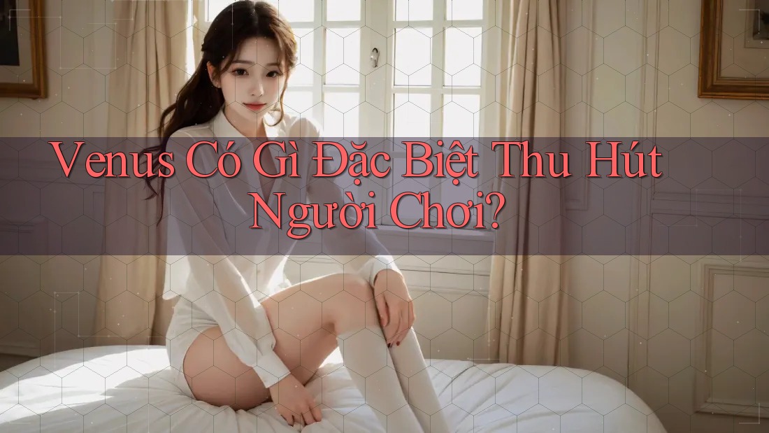 Venus Có Gì Đặc Biệt Thu Hút Người Chơi? Venus Có Gì Đặc Biệt Thu Hút Người Chơi?
