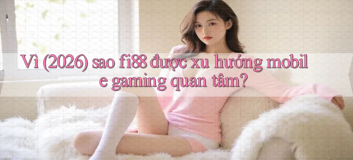 Vì (2026) sao fi88 được xu hướng mobile gaming quan tâm