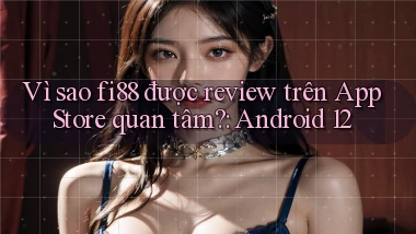 Vì sao fi88 được review trên App Store quan tâm Android 12