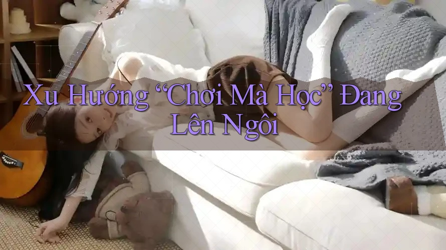 Xu Hướng “Chơi Mà Học” Đang Lên Ngôi
