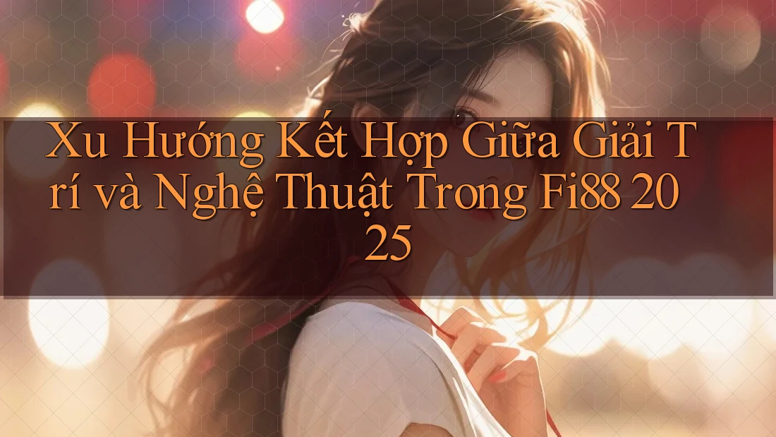 Xu Hướng Kết Hợp Giữa Giải Trí và Nghệ Thuật Trong Fi88 2025